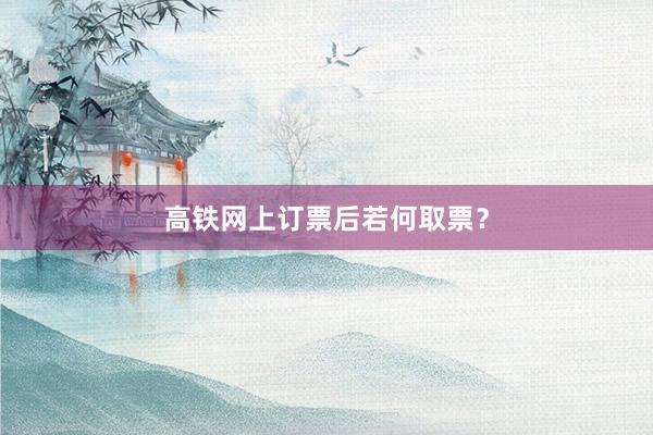 高铁网上订票后若何取票？