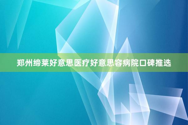郑州缔莱好意思医疗好意思容病院口碑推选